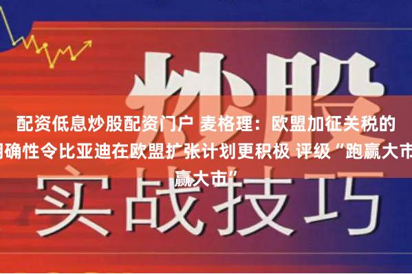 配资低息炒股配资门户 麦格理：欧盟加征关税的明确性令比亚迪在欧盟扩张计划更积极 评级“跑赢大市”