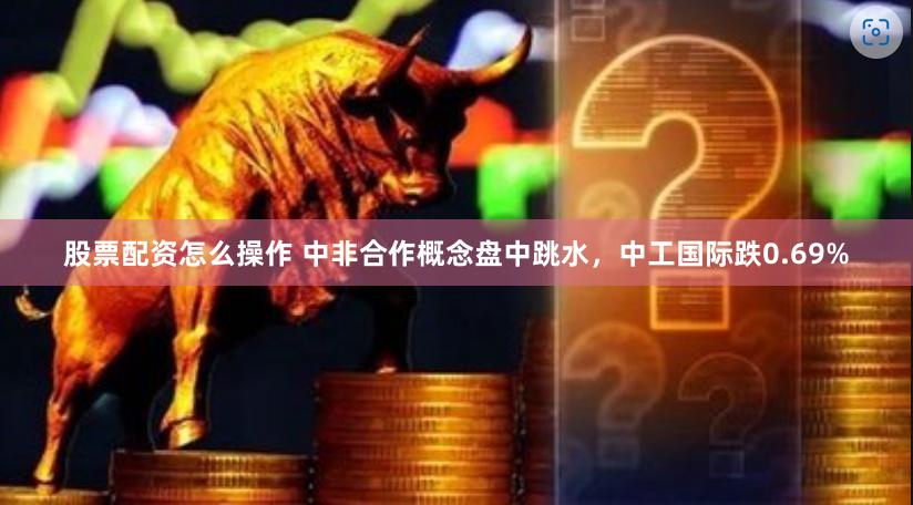 股票配资怎么操作 中非合作概念盘中跳水，中工国际跌0.69%