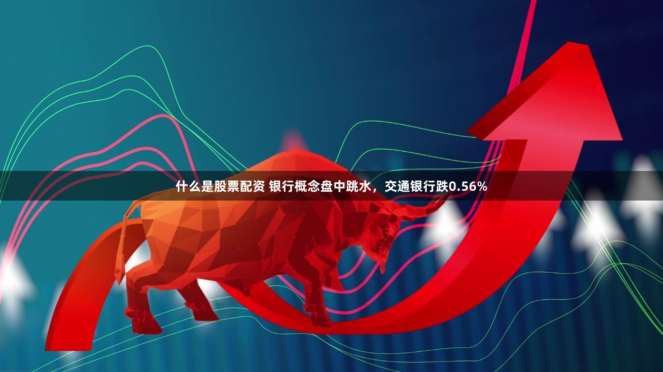 什么是股票配资 银行概念盘中跳水，交通银行跌0.56%