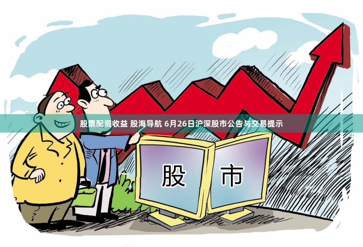 股票配资收益 股海导航 6月26日沪深股市公告与交易提示