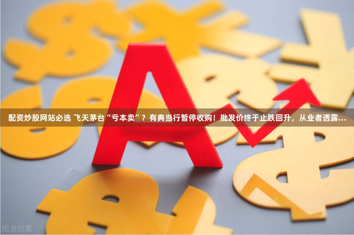 配资炒股网站必选 飞天茅台“亏本卖”？有典当行暂停收购！批发价终于止跌回升，从业者透露...