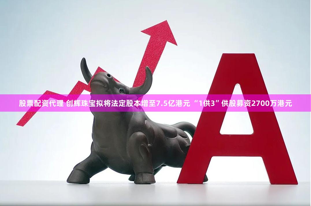 股票配资代理 创辉珠宝拟将法定股本增至7.5亿港元 “1供3”供股募资2700万港元