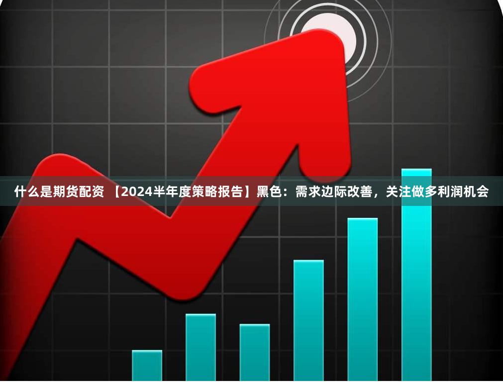 什么是期货配资 【2024半年度策略报告】黑色：需求边际改善，关注做多利润机会