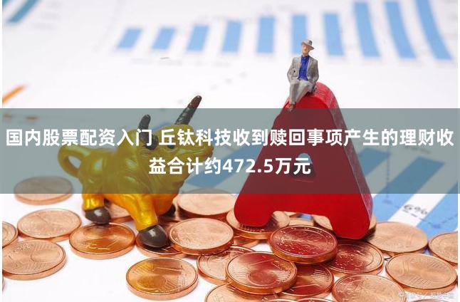 国内股票配资入门 丘钛科技收到赎回事项产生的理财收益合计约472.5万元