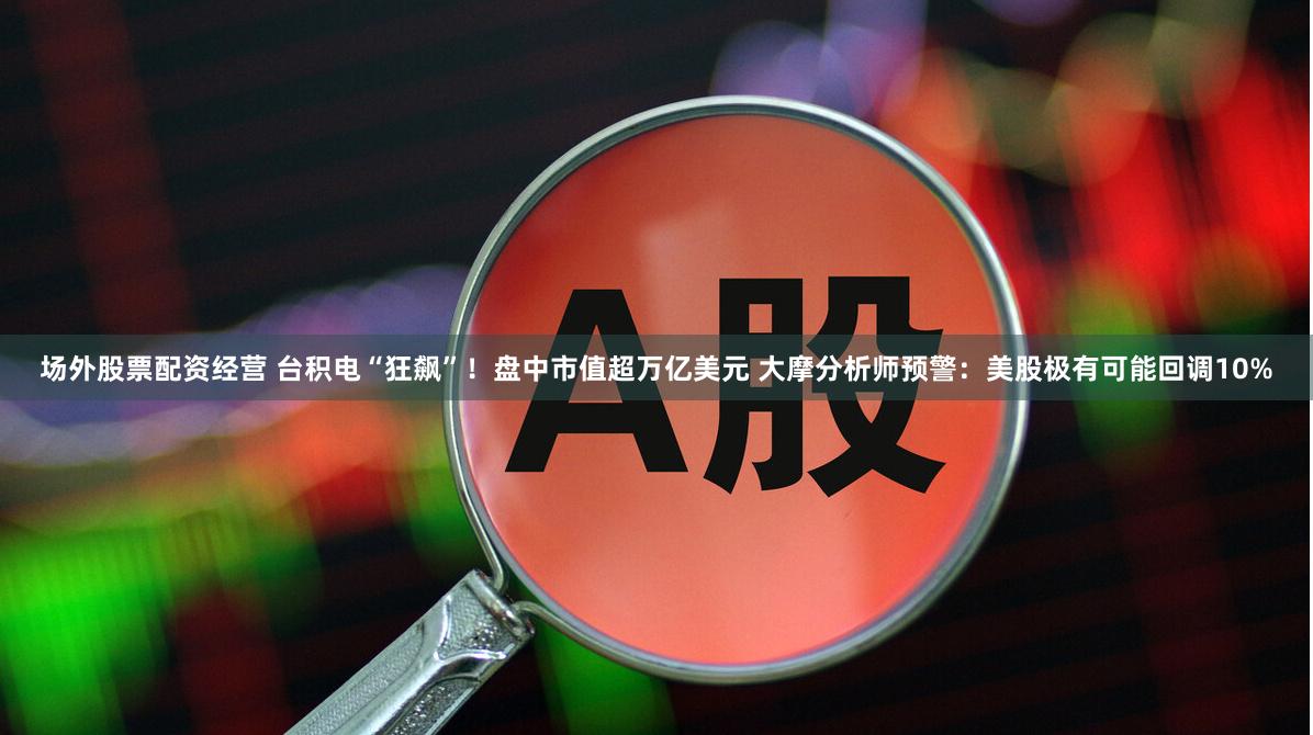 场外股票配资经营 台积电“狂飙”！盘中市值超万亿美元 大摩分析师预警：美股极有可能回调10%