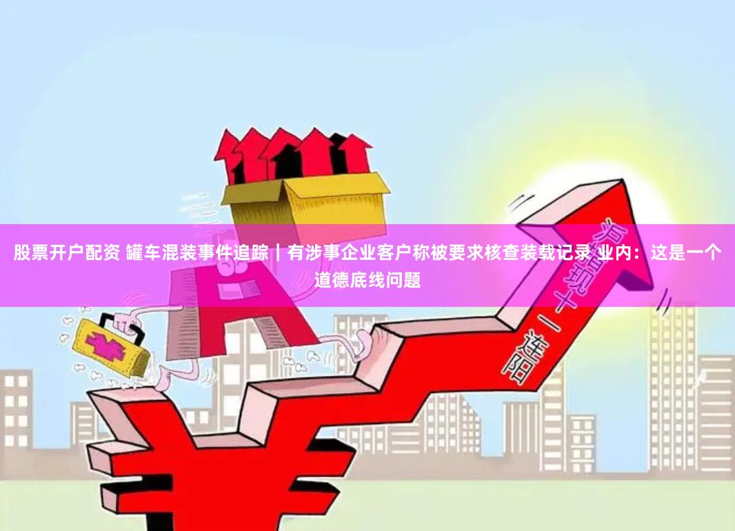股票开户配资 罐车混装事件追踪｜有涉事企业客户称被要求核查装载记录 业内：这是一个道德底线问题