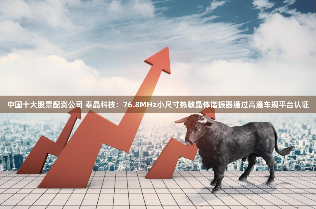 中国十大股票配资公司 泰晶科技：76.8MHz小尺寸热敏晶体谐振器通过高通车规平台认证