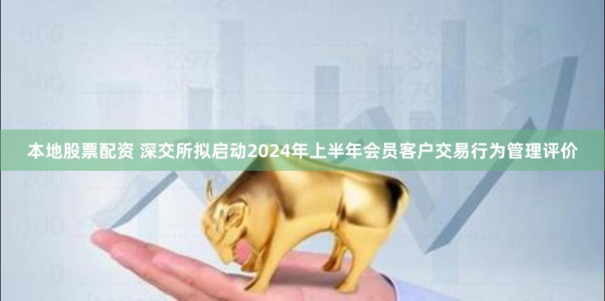 本地股票配资 深交所拟启动2024年上半年会员客户交易行为管理评价