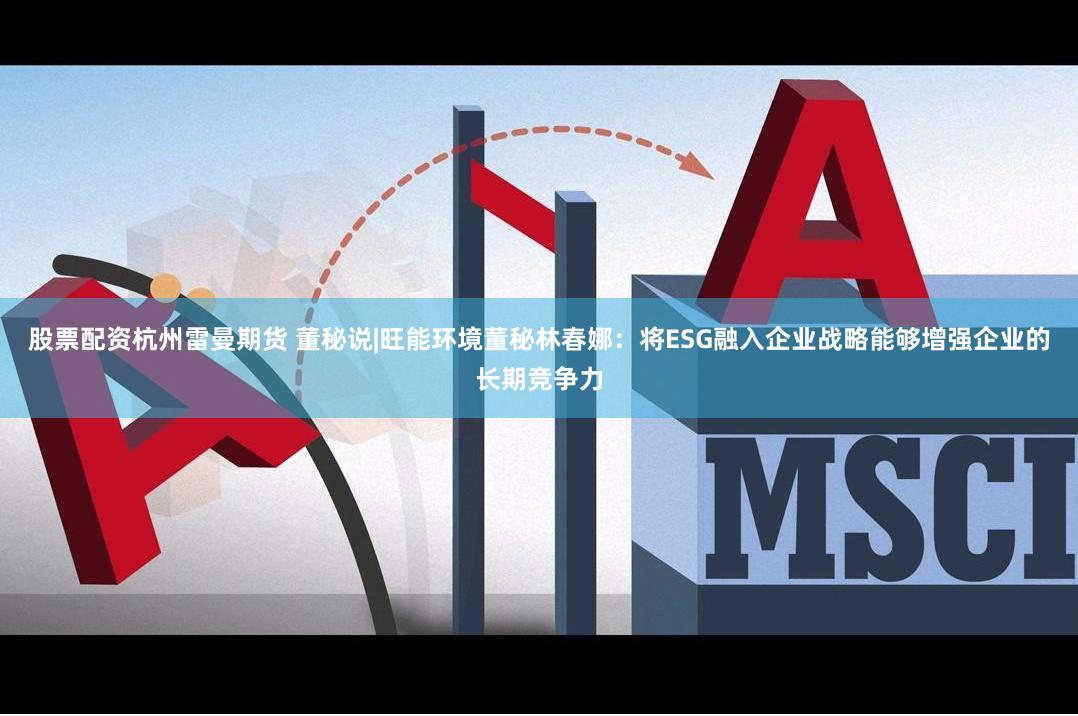 股票配资杭州雷曼期货 董秘说|旺能环境董秘林春娜：将ESG融入企业战略能够增强企业的长期竞争力