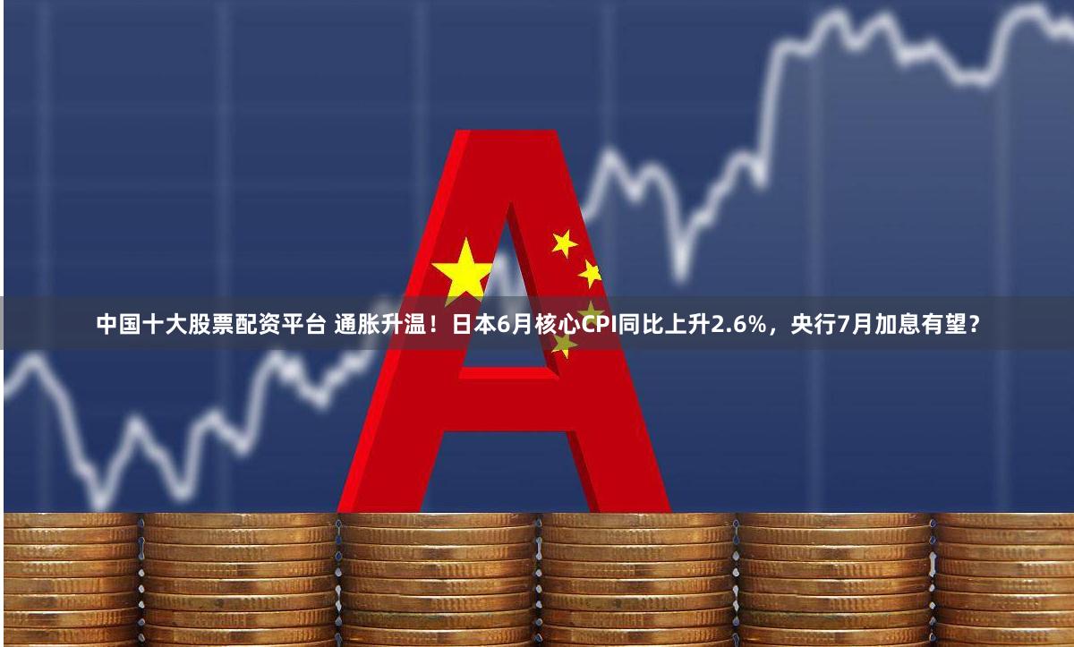 中国十大股票配资平台 通胀升温！日本6月核心CPI同比上升2.6%，央行7月加息有望？
