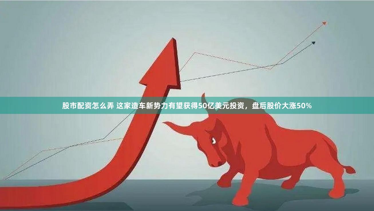 股市配资怎么弄 这家造车新势力有望获得50亿美元投资，盘后股价大涨50%