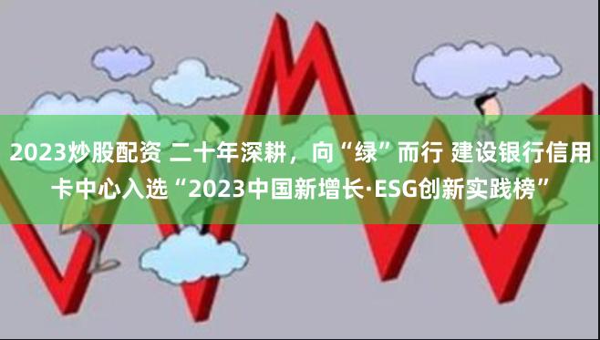2023炒股配资 二十年深耕，向“绿”而行 建设银行信用卡中心入选“2023中国新增长·ESG创新实践榜”