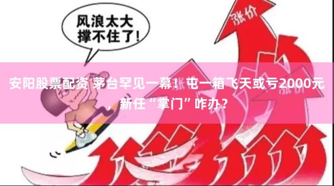安阳股票配资 茅台罕见一幕！屯一箱飞天或亏2000元，新任“掌门”咋办？