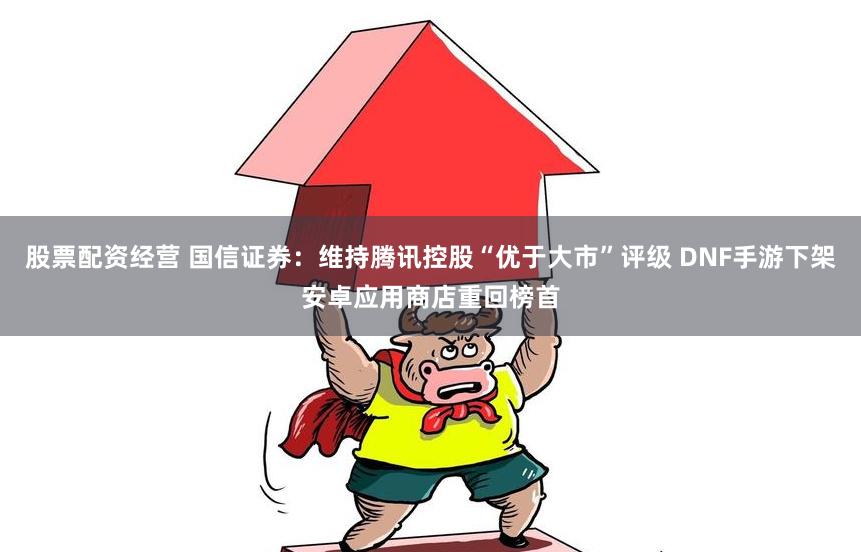 股票配资经营 国信证券：维持腾讯控股“优于大市”评级 DNF手游下架安卓应用商店重回榜首