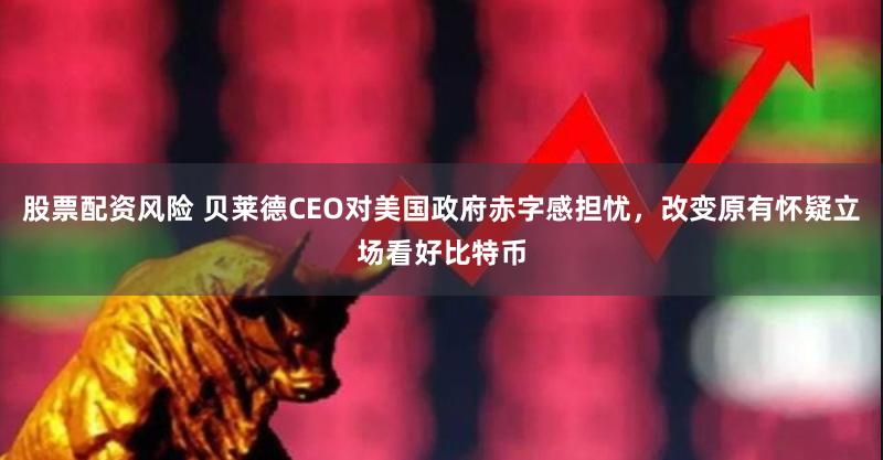 股票配资风险 贝莱德CEO对美国政府赤字感担忧，改变原有怀疑立场看好比特币