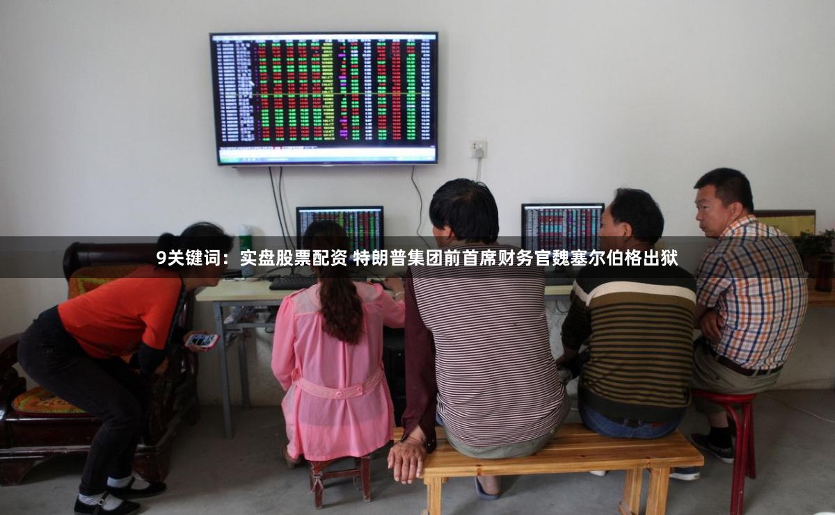 9关键词：实盘股票配资 特朗普集团前首席财务官魏塞尔伯格出狱