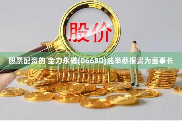 股票配资的 金力永磁(06680)选举蔡报贵为董事长