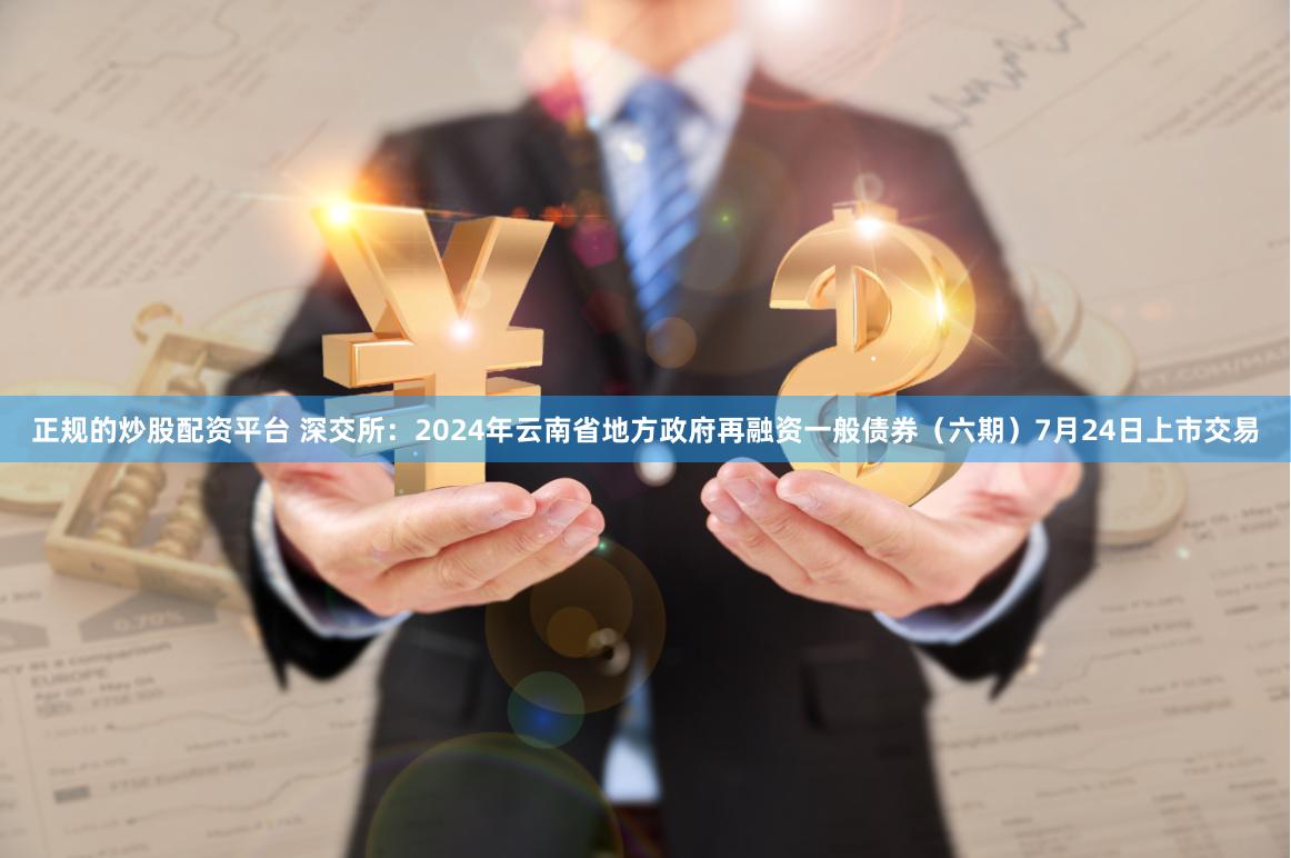 正规的炒股配资平台 深交所：2024年云南省地方政府再融资一般债券（六期）7月24日上市交易
