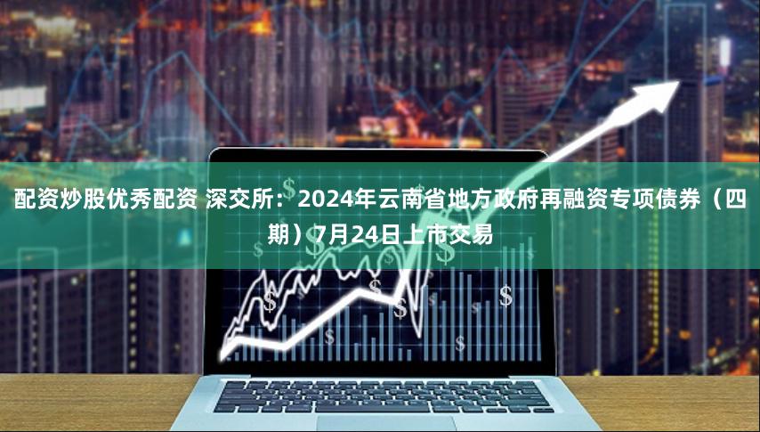配资炒股优秀配资 深交所：2024年云南省地方政府再融资专项债券（四期）7月24日上市交易
