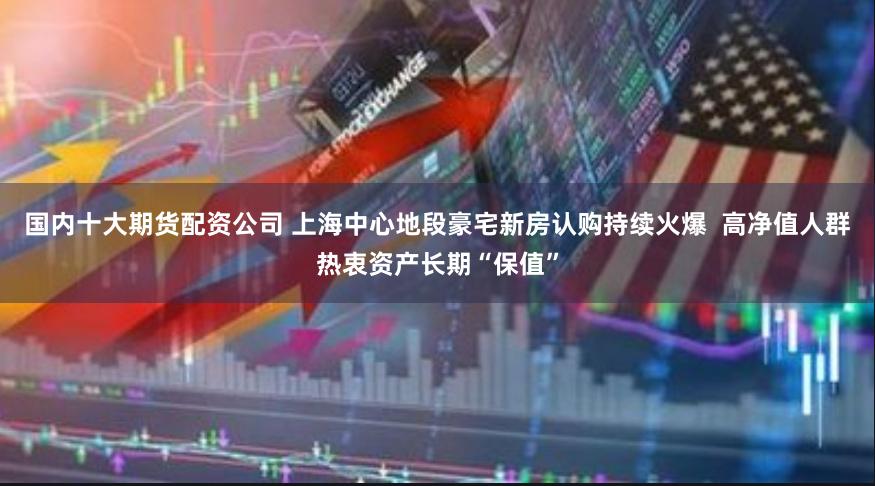 国内十大期货配资公司 上海中心地段豪宅新房认购持续火爆  高净值人群热衷资产长期“保值”