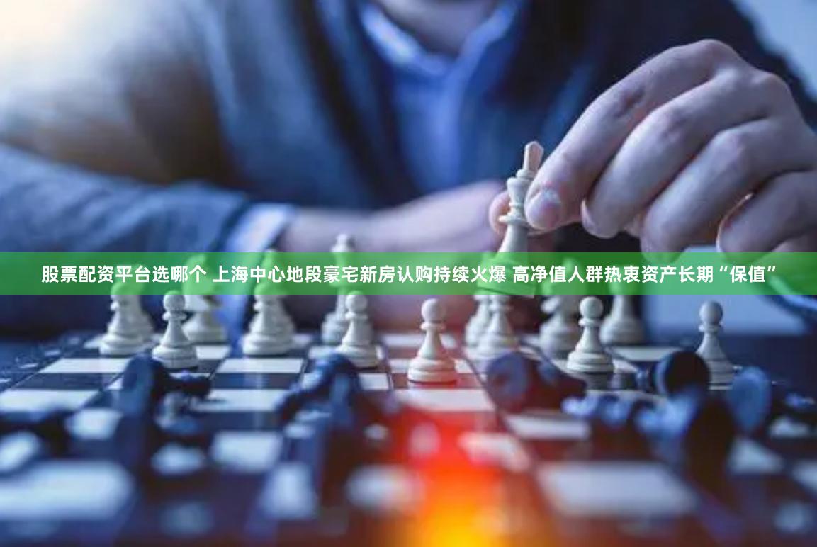 股票配资平台选哪个 上海中心地段豪宅新房认购持续火爆 高净值人群热衷资产长期“保值”