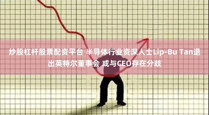 炒股杠杆股票配资平台 半导体行业资深人士Lip-Bu Tan退出英特尔董事会 或与CEO存在分歧