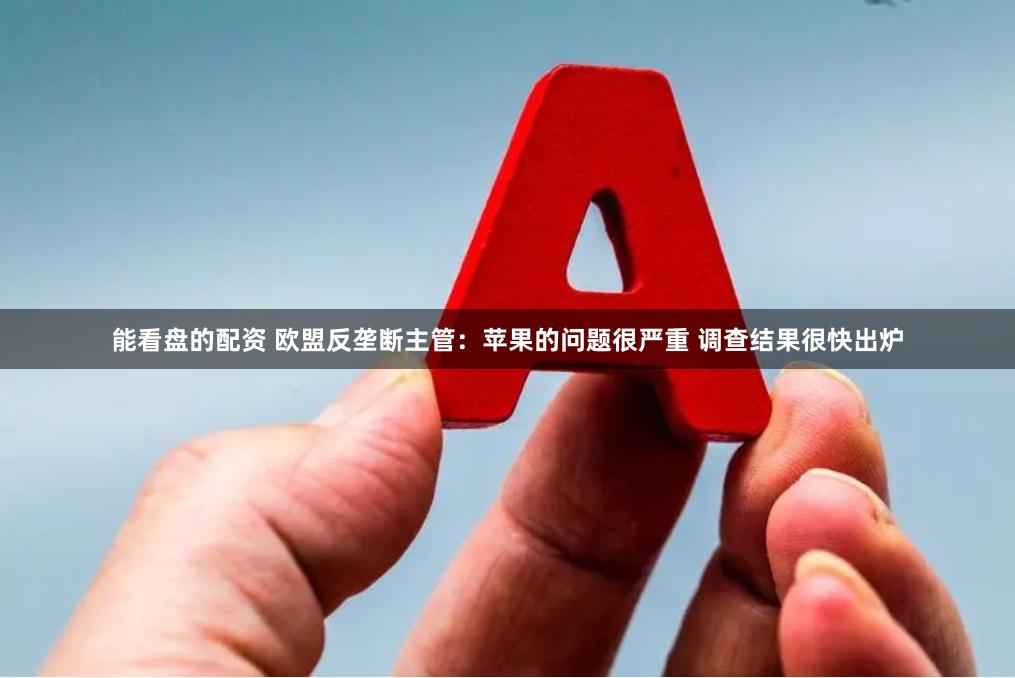 能看盘的配资 欧盟反垄断主管：苹果的问题很严重 调查结果很快出炉