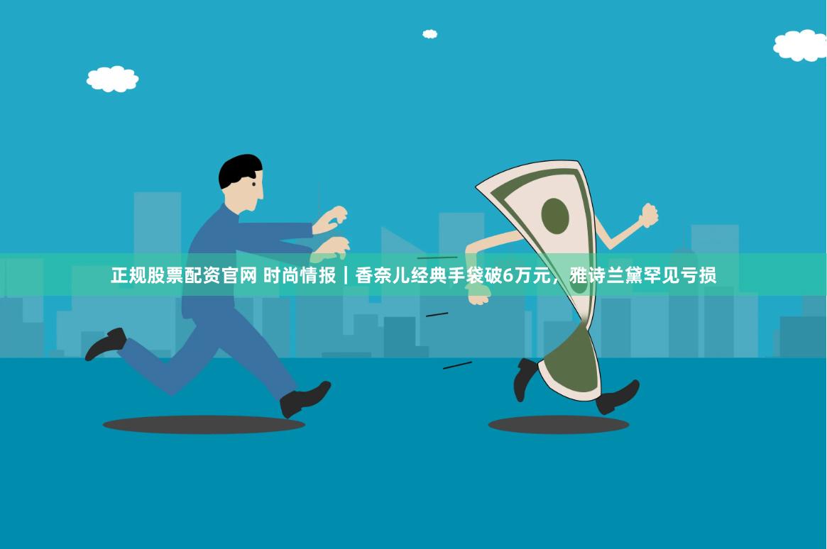 正规股票配资官网 时尚情报｜香奈儿经典手袋破6万元，雅诗兰黛罕见亏损