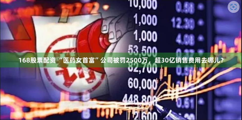 168股票配资 “医药女首富”公司被罚2500万，超30亿销售费用去哪儿？