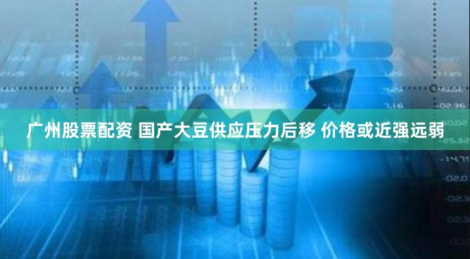 广州股票配资 国产大豆供应压力后移 价格或近强远弱