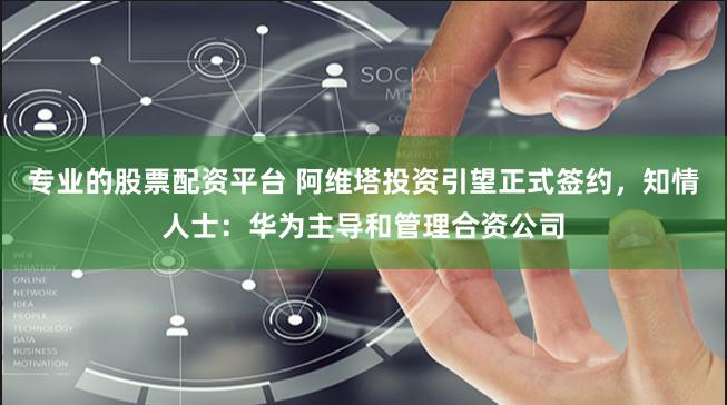 专业的股票配资平台 阿维塔投资引望正式签约，知情人士：华为主导和管理合资公司