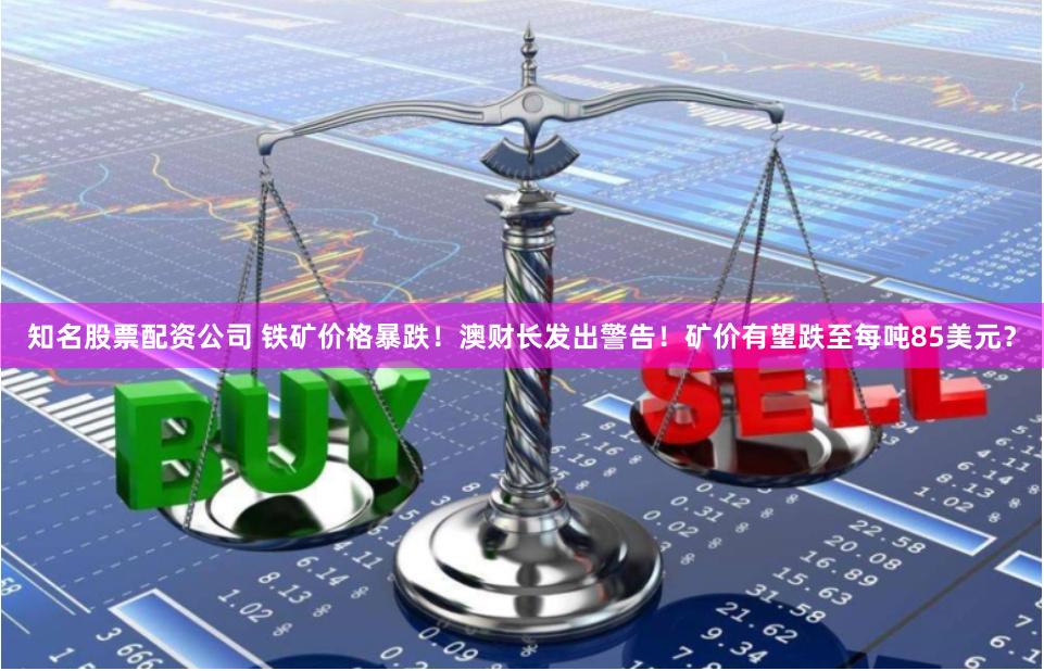 知名股票配资公司 铁矿价格暴跌！澳财长发出警告！矿价有望跌至每吨85美元？