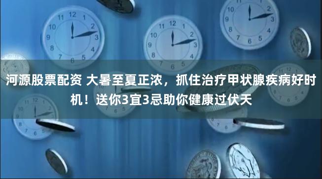河源股票配资 大暑至夏正浓，抓住治疗甲状腺疾病好时机！送你3宜3忌助你健康过伏天