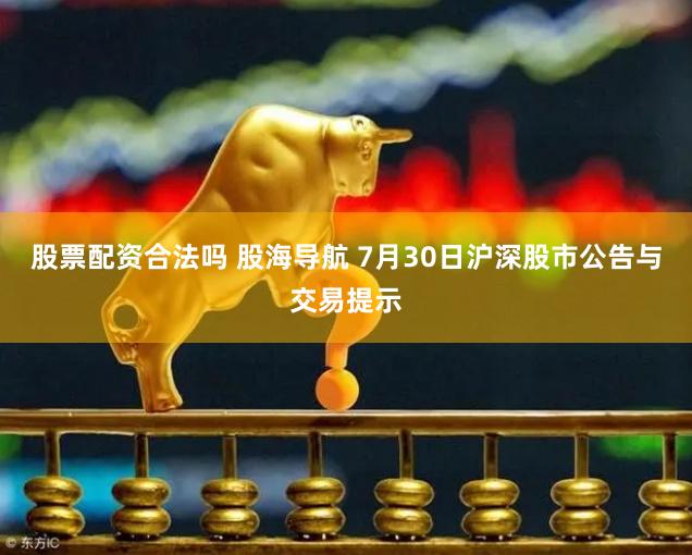 股票配资合法吗 股海导航 7月30日沪深股市公告与交易提示