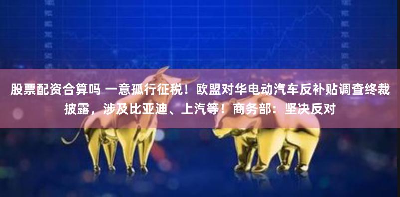 股票配资合算吗 一意孤行征税！欧盟对华电动汽车反补贴调查终裁披露，涉及比亚迪、上汽等！商务部：坚决反对