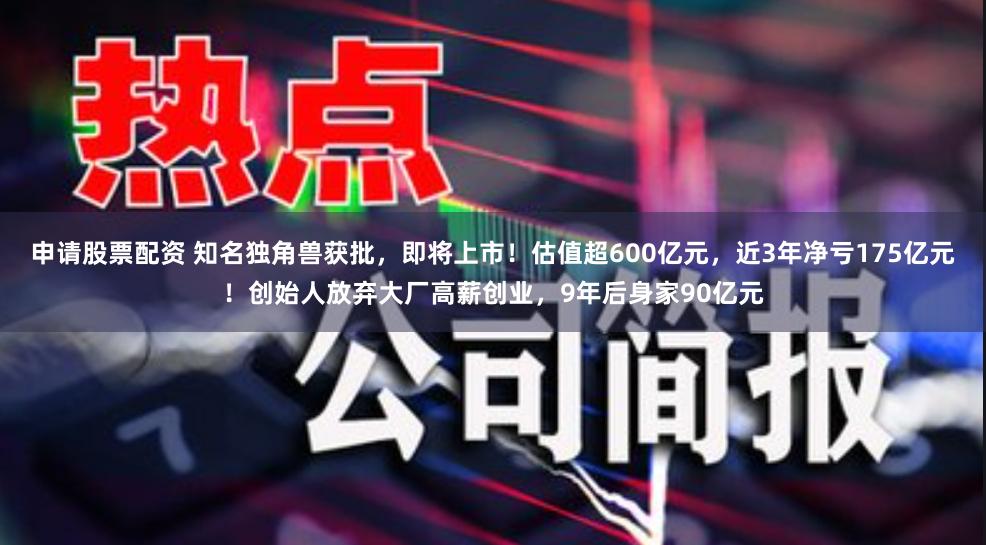 申请股票配资 知名独角兽获批，即将上市！估值超600亿元，近3年净亏175亿元！创始人放弃大厂高薪创业，9年后身家90亿元
