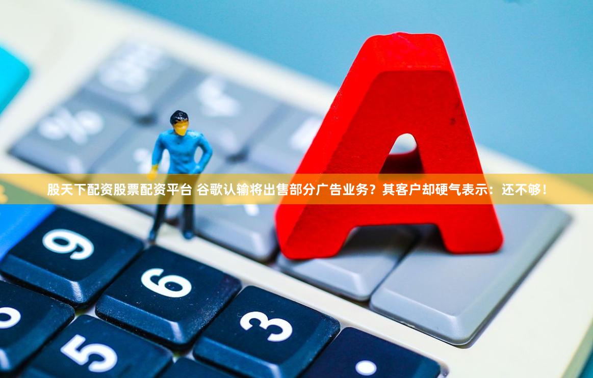 股天下配资股票配资平台 谷歌认输将出售部分广告业务？其客户却硬气表示：还不够！