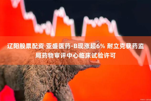 辽阳股票配资 亚盛医药-B现涨超6% 耐立克获药监局药物审评中心临床试验许可