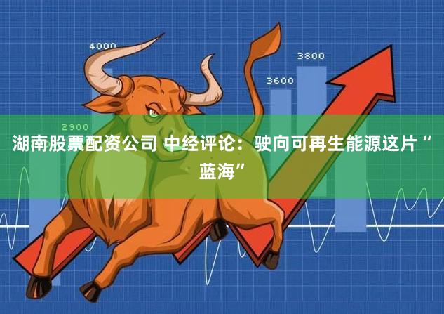 湖南股票配资公司 中经评论：驶向可再生能源这片“蓝海”