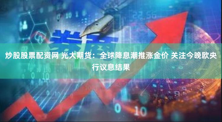 炒股股票配资网 光大期货：全球降息潮推涨金价 关注今晚欧央行议息结果