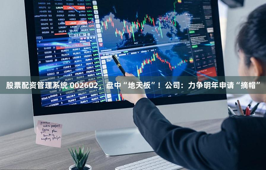 股票配资管理系统 002602，盘中“地天板”！公司：力争明年申请“摘帽”