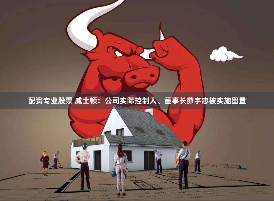 配资专业股票 威士顿：公司实际控制人、董事长茆宇忠被实施留置