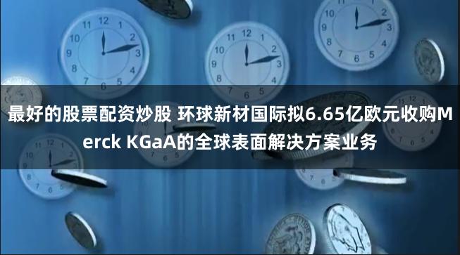 最好的股票配资炒股 环球新材国际拟6.65亿欧元收购Merck KGaA的全球表面解决方案业务