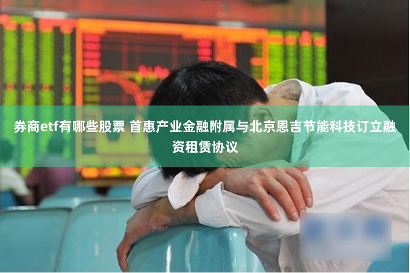券商etf有哪些股票 首惠产业金融附属与北京恩吉节能科技订立融资租赁协议