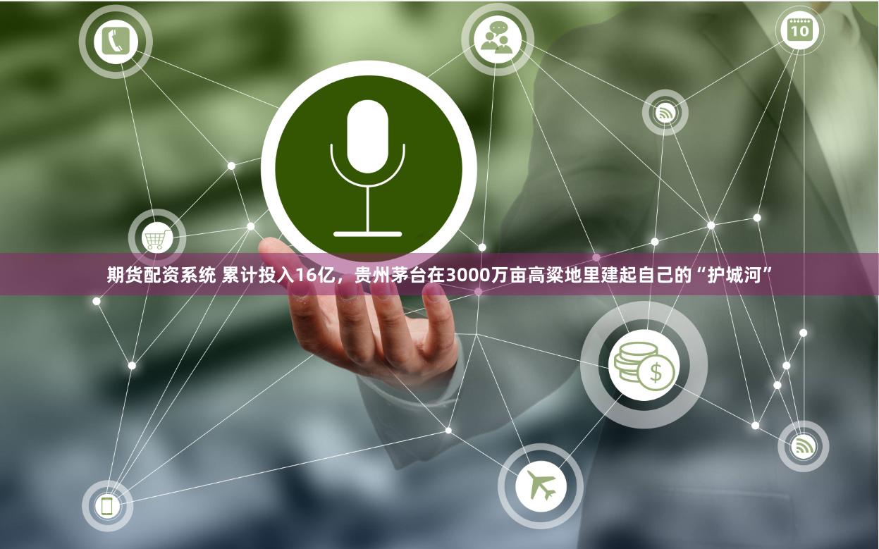 期货配资系统 累计投入16亿，贵州茅台在3000万亩高粱地里建起自己的“护城河”