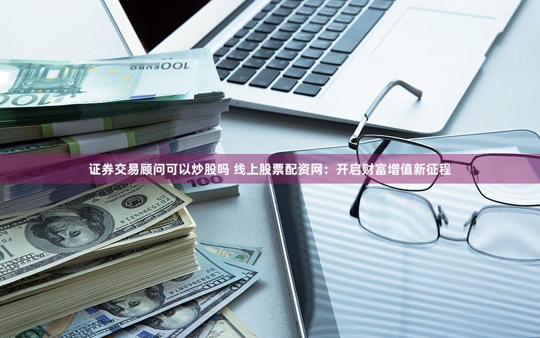证券交易顾问可以炒股吗 线上股票配资网：开启财富增值新征程