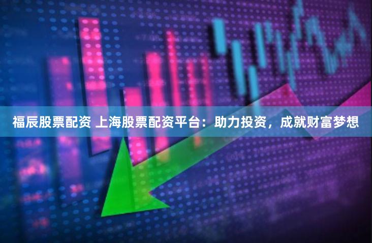 福辰股票配资 上海股票配资平台：助力投资，成就财富梦想