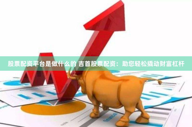 股票配资平台是做什么的 吉首股票配资：助您轻松撬动财富杠杆