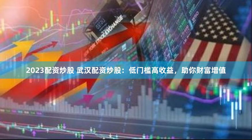 2023配资炒股 武汉配资炒股：低门槛高收益，助你财富增值