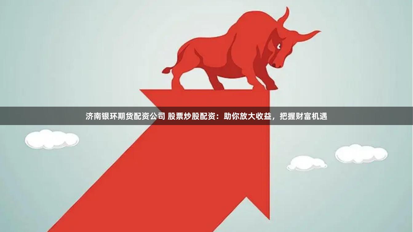 济南银环期货配资公司 股票炒股配资：助你放大收益，把握财富机遇